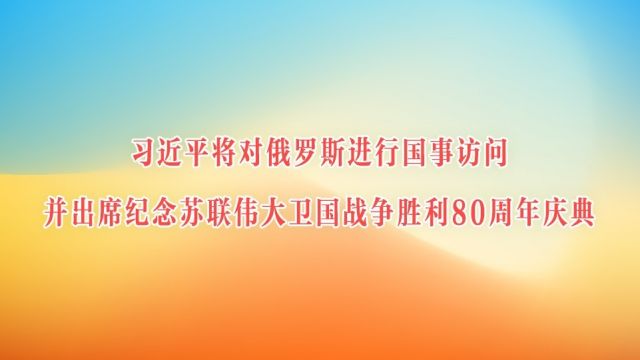 习近平将对俄罗斯进行国事访问并出席纪念苏联伟大卫国战争胜利80周年庆典