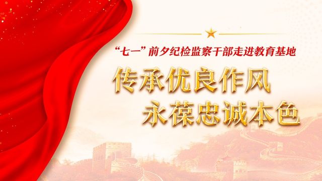V视频丨“七一”前夕纪检监察干部走进教育基地 传承优良作风 永葆忠诚本色